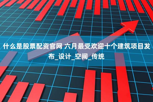 什么是股票配资官网 六月最受欢迎十个建筑项目发布_设计_空间_传统