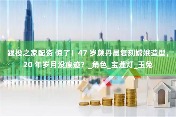 跟投之家配资 惊了！47 岁颜丹晨复刻嫦娥造型，20 年岁月没痕迹？_角色_宝莲灯_玉兔