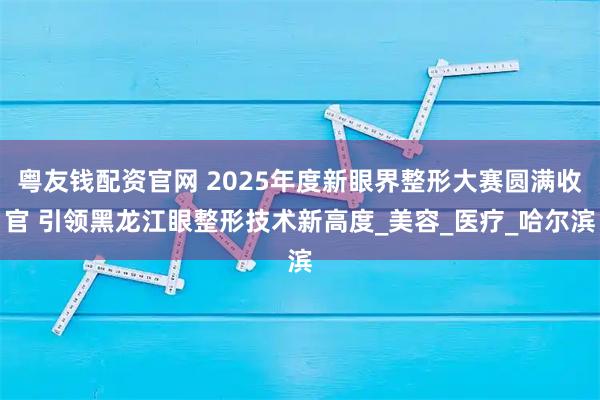 粤友钱配资官网 2025年度新眼界整形大赛圆满收官 引领黑龙江眼整形技术新高度_美容_医疗_哈尔滨