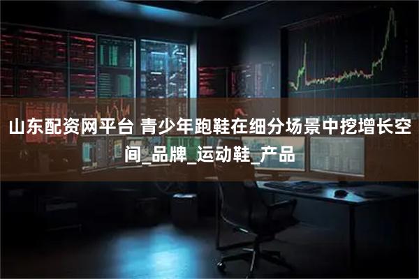 山东配资网平台 青少年跑鞋在细分场景中挖增长空间_品牌_运动鞋_产品