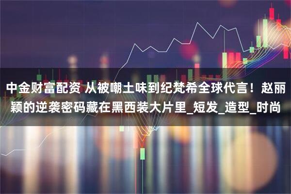 中金财富配资 从被嘲土味到纪梵希全球代言！赵丽颖的逆袭密码藏在黑西装大片里_短发_造型_时尚