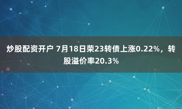 炒股配资开户 7月18日荣23转债上涨0.22%，转股溢价率20.3%