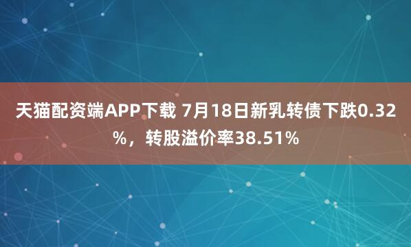 天猫配资端APP下载 7月18日新乳转债下跌0.32%，转股溢价率38.51%