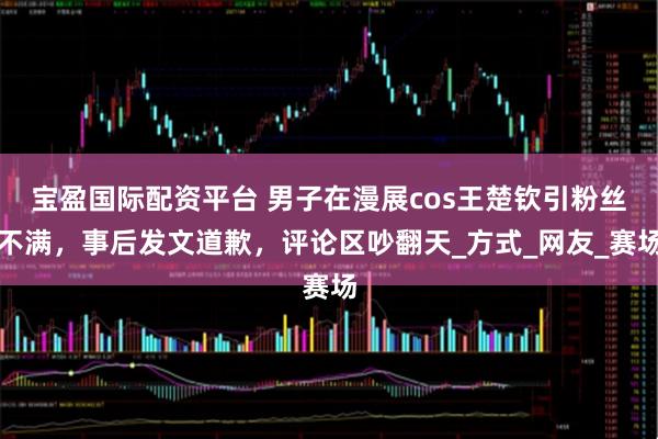 宝盈国际配资平台 男子在漫展cos王楚钦引粉丝不满，事后发文道歉，评论区吵翻天_方式_网友_赛场