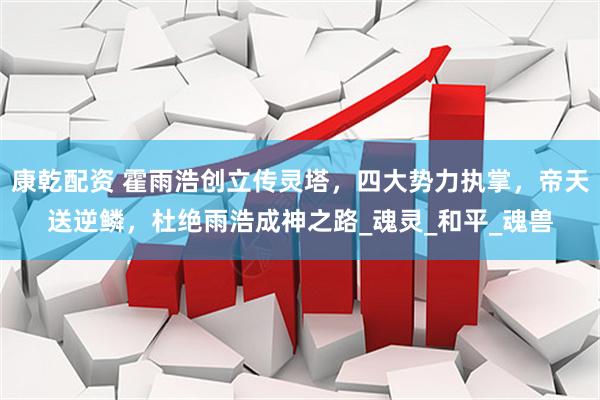 康乾配资 霍雨浩创立传灵塔，四大势力执掌，帝天送逆鳞，杜绝雨浩成神之路_魂灵_和平_魂兽