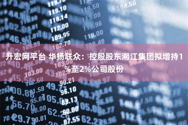 升宏网平台 华扬联众：控股股东湘江集团拟增持1%至2%公司股份