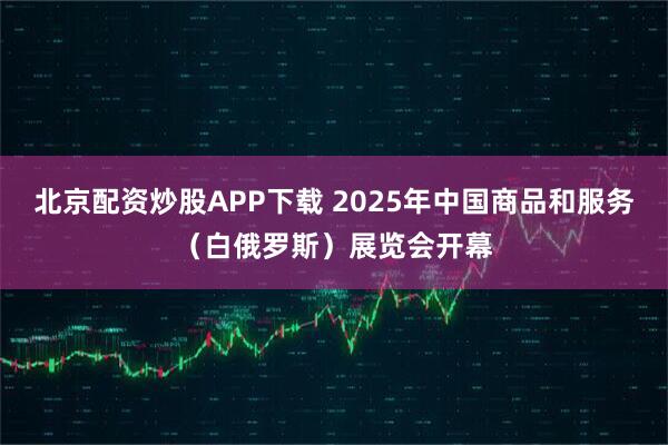 北京配资炒股APP下载 2025年中国商品和服务（白俄罗斯）展览会开幕