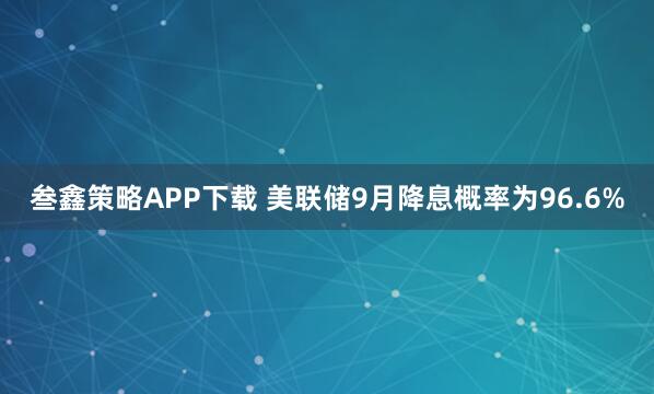 叁鑫策略APP下载 美联储9月降息概率为96.6%