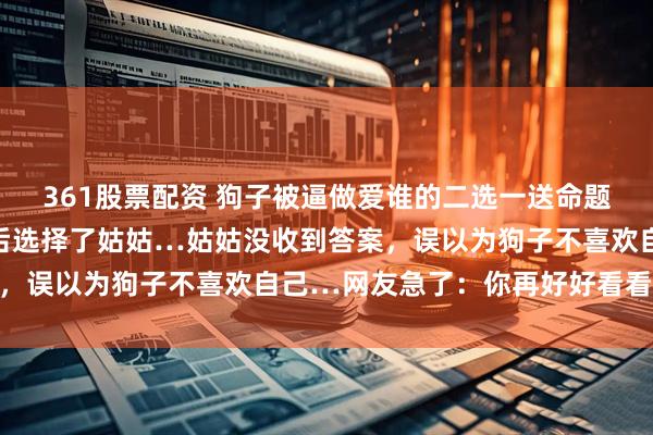 361股票配资 狗子被逼做爱谁的二选一送命题，悄悄打量主人的脸色后选择了姑姑…姑姑没收到答案，误以为狗子不喜欢自己…网友急了：你再好好看看呢…